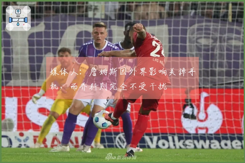 媒体人：詹姆斯因外界影响关掉手机，而乔科则完全不受干扰