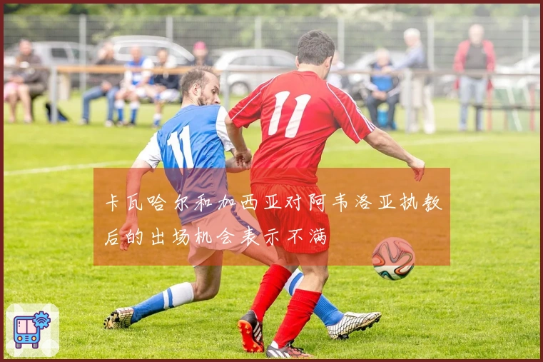 卡瓦哈尔和加西亚对阿韦洛亚执教后的出场机会表示不满