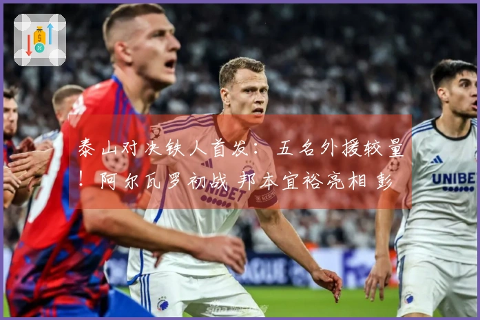 泰山对决铁人首发：五名外援较量！阿尔瓦罗初战 邦本宜裕亮相 彭啸待命