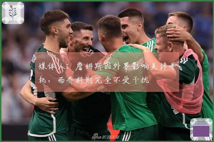 媒体人：詹姆斯因外界影响关掉手机，而乔科则完全不受干扰