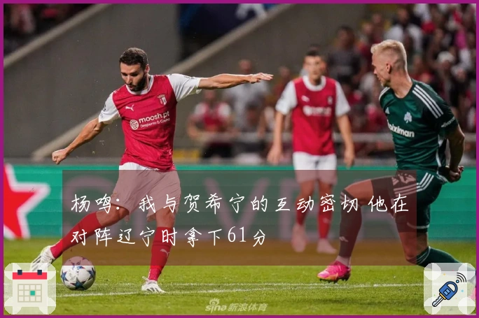 杨鸣：我与贺希宁的互动密切 他在对阵辽宁时拿下61分