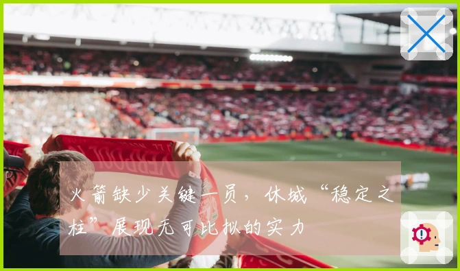 火箭缺少关键一员，休城“稳定之柱”展现无可比拟的实力