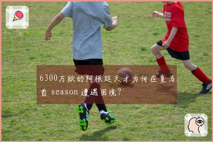 6300万欧的阿根廷天才为何在皇马首 season 遭遇困境？