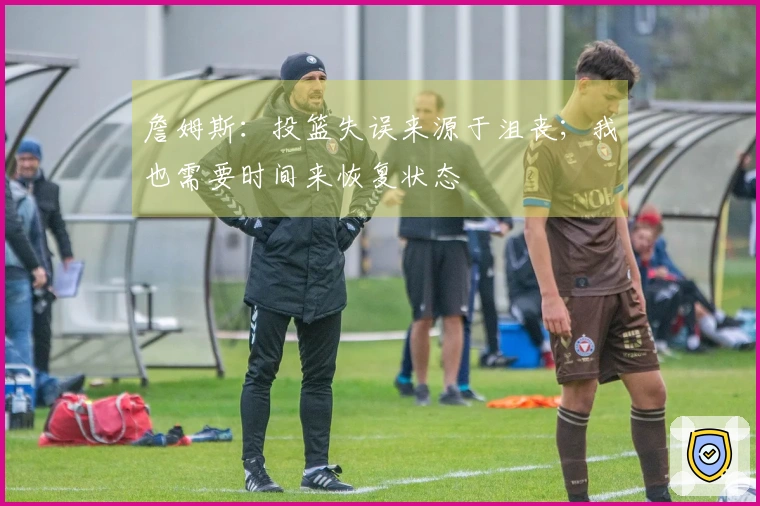 詹姆斯：投篮失误来源于沮丧；我也需要时间来恢复状态