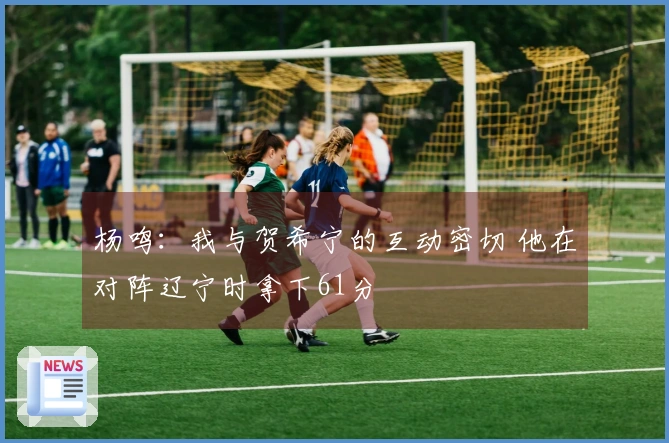 杨鸣：我与贺希宁的互动密切 他在对阵辽宁时拿下61分