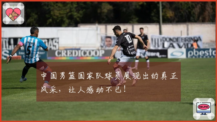 中国男篮国家队球员展现出的真正风采，让人感动不已！