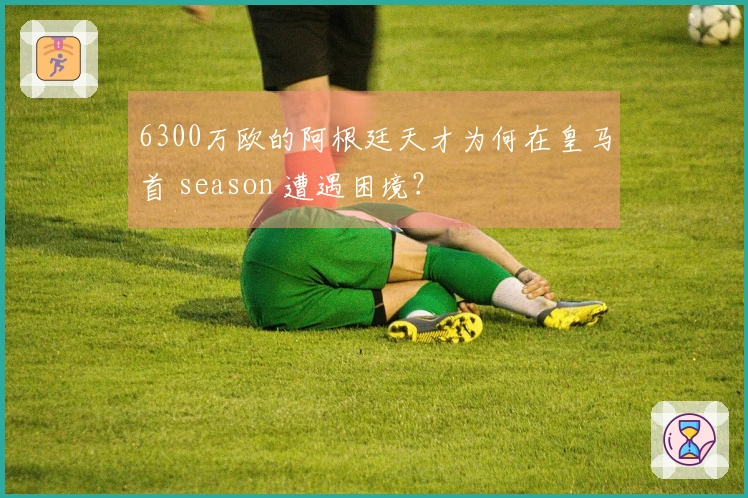 6300万欧的阿根廷天才为何在皇马首 season 遭遇困境？