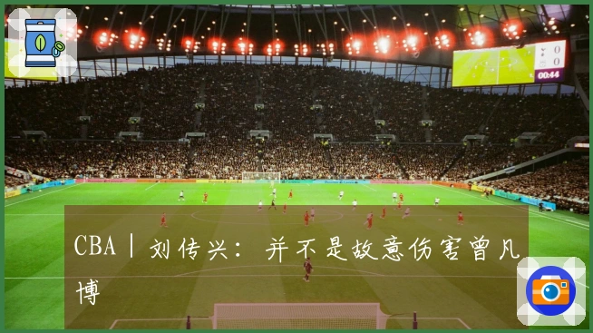 CBA｜刘传兴：并不是故意伤害曾凡博