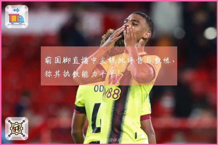前国脚直播中尖锐批评昔日教练，称其执教能力平平！