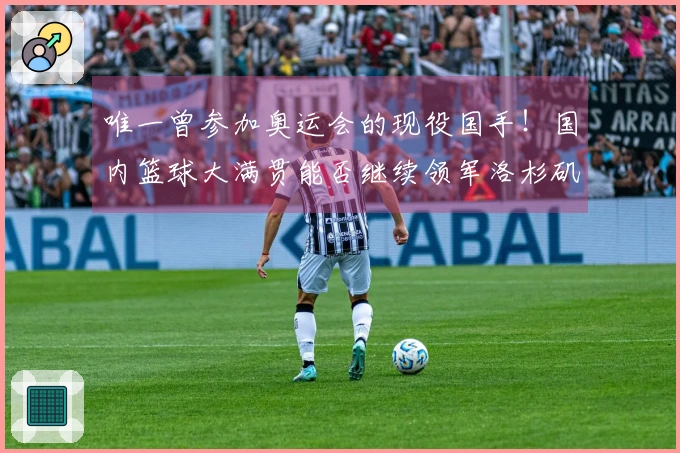 唯一曾参加奥运会的现役国手！国内篮球大满贯能否继续领军洛杉矶之战？