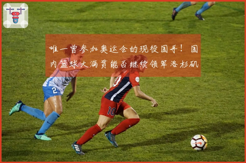 唯一曾参加奥运会的现役国手！国内篮球大满贯能否继续领军洛杉矶之战？