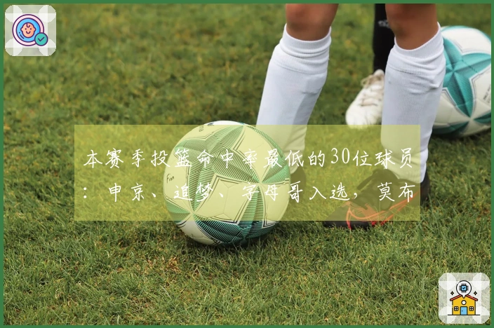 本赛季投篮命中率最低的30位球员：申京、追梦、字母哥入选，莫布里、戈贝尔、梅尔顿也在名单中
