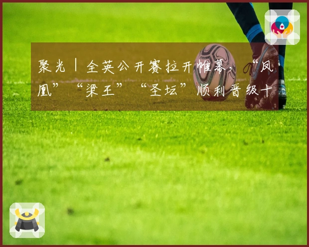 聚光｜全英公开赛拉开帷幕，“凤凰”“梁王”“圣坛”顺利晋级十六强