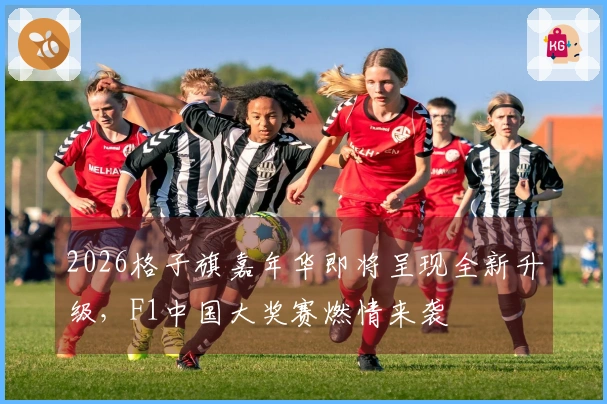 2026格子旗嘉年华即将呈现全新升级，F1中国大奖赛燃情来袭