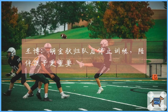 王博：胡金秋归队后停止训练，陪伴孩子更重要
