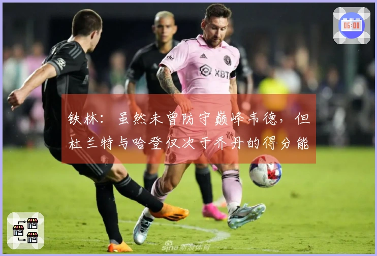 铁林：虽然未曾防守巅峰韦德，但杜兰特与哈登仅次于乔丹的得分能力无人可及