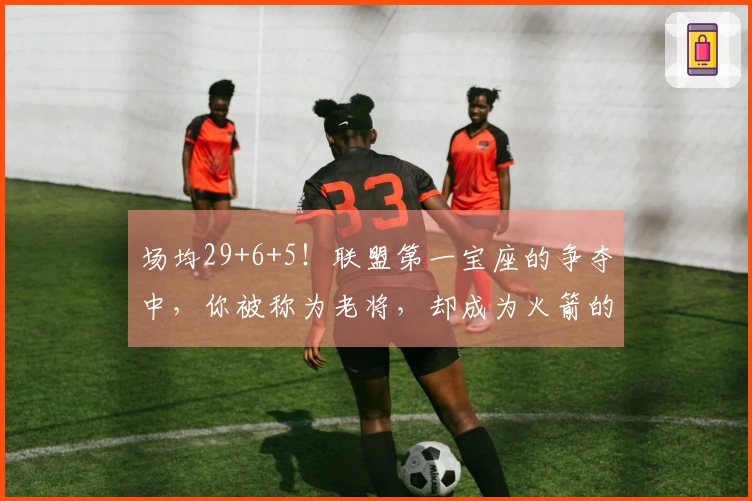 场均29+6+5！联盟第一宝座的争夺中，你被称为老将，却成为火箭的中流砥柱