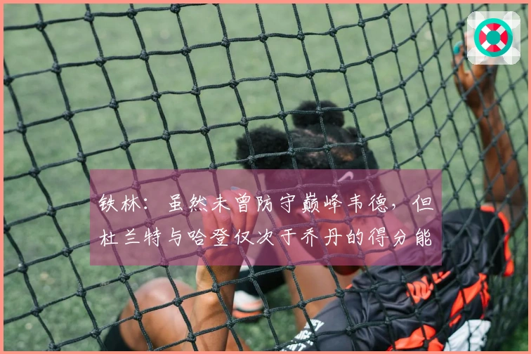 铁林：虽然未曾防守巅峰韦德，但杜兰特与哈登仅次于乔丹的得分能力无人可及