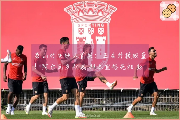 泰山对决铁人首发：五名外援较量！阿尔瓦罗初战 邦本宜裕亮相 彭啸待命