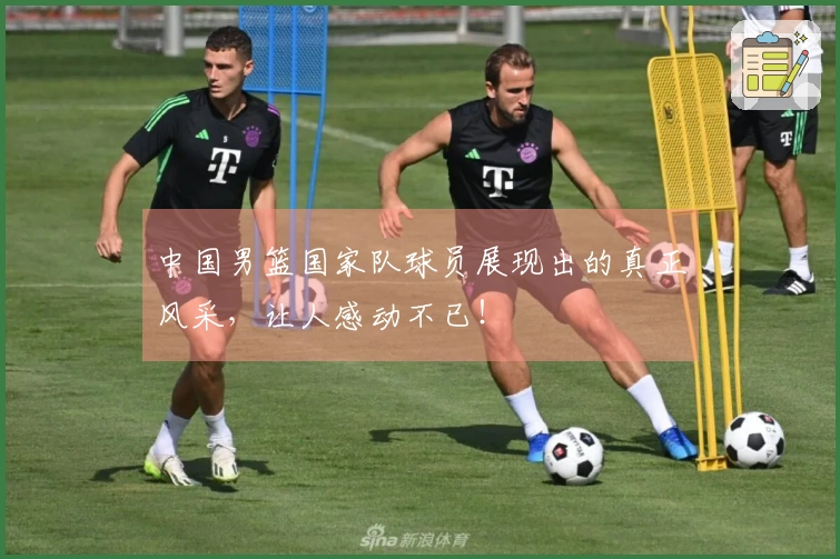 中国男篮国家队球员展现出的真正风采，让人感动不已！
