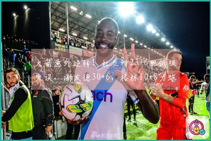 火箭意外逆转！杜兰特23+6犯低级失误，谢泼德30+6，格林10+8为球队贡献重要支持